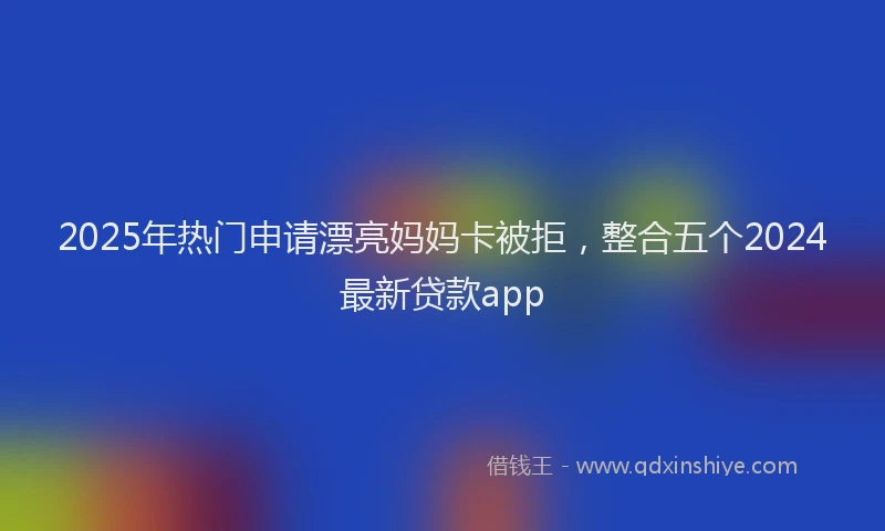 2025年热门申请漂亮妈妈卡被拒，整合五个2024最新贷款app