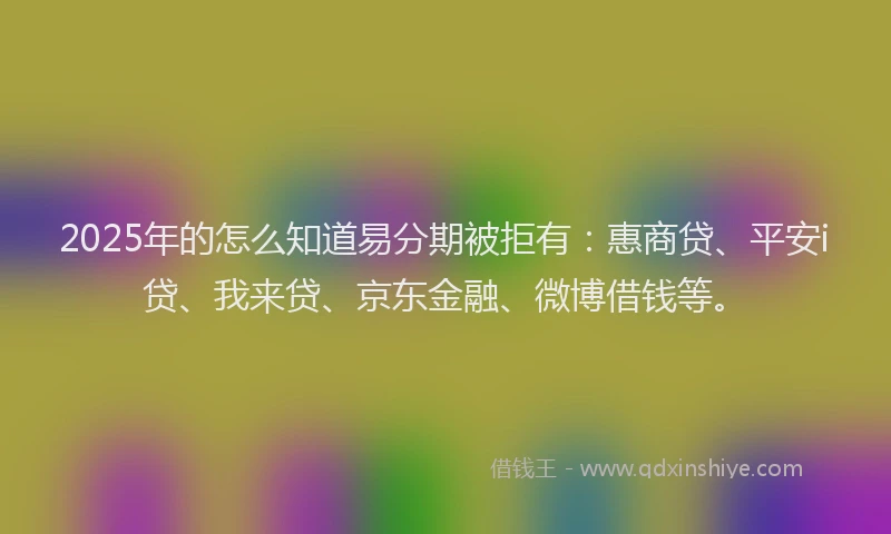 2025年的怎么知道易分期被拒有：惠商贷、平安i贷、我来贷、京东金融、微博借钱等。