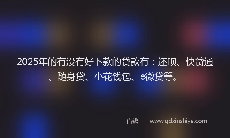 2025年的有没有好下款的贷款有：还呗、快贷通、随身贷、小花钱包、e微贷等。