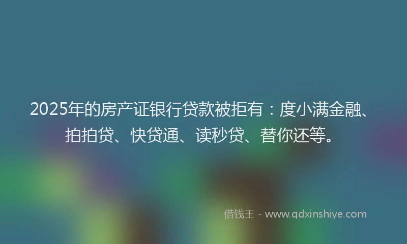 2025年的房产证银行贷款被拒有：度小满金融、拍拍贷、快贷通、读秒贷、替你还等。
