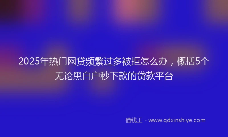 2025年热门网贷频繁过多被拒怎么办，概括5个无论黑白户秒下款的贷款平台