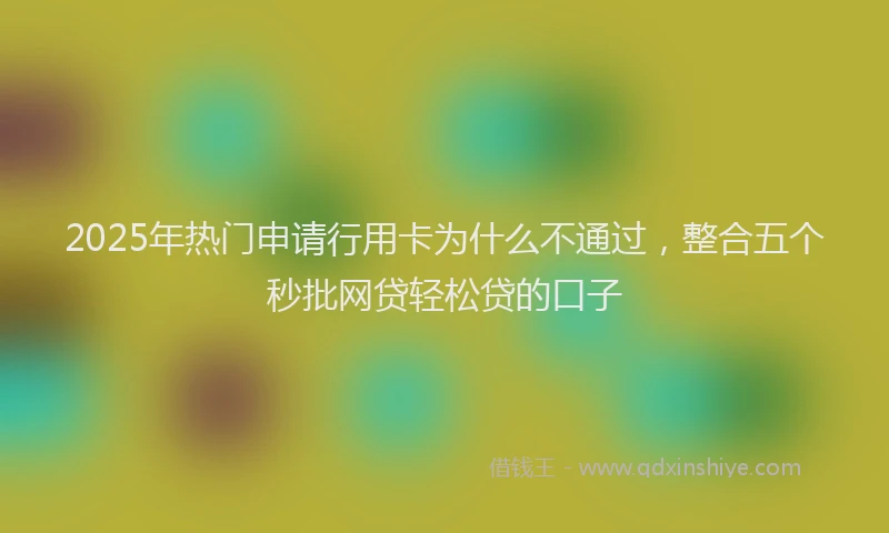 2025年热门申请行用卡为什么不通过，整合五个秒批网贷轻松贷的口子