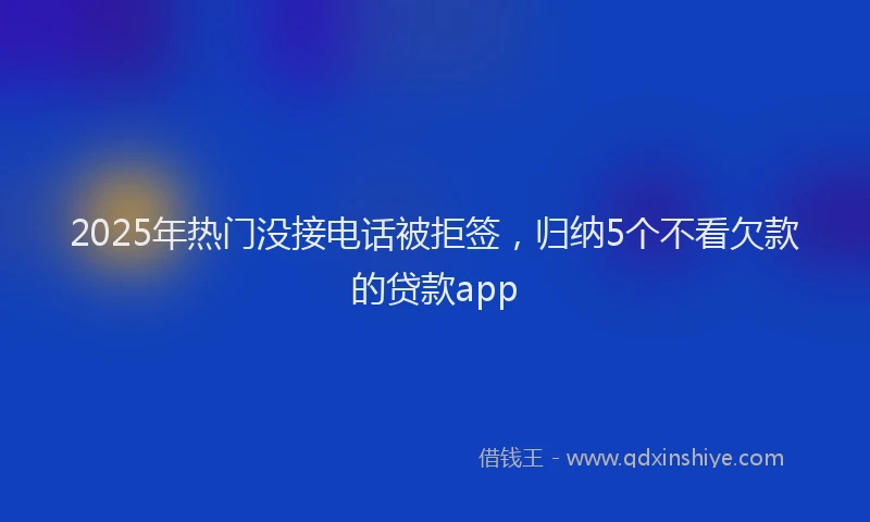 2025年热门没接电话被拒签，归纳5个不看欠款的贷款app