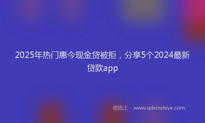 2025年热门惠今现金贷被拒，分享5个2024最新贷款app