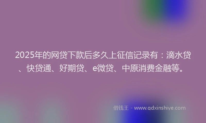 2025年的网贷下款后多久上征信记录有：滴水贷、快贷通、好期贷、e微贷、中原消费金融等。