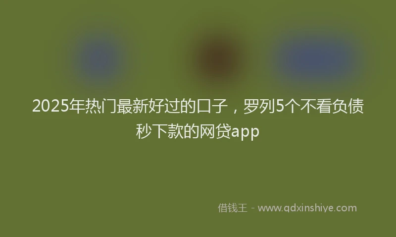 2025年热门最新好过的口子，罗列5个不看负债秒下款的网贷app