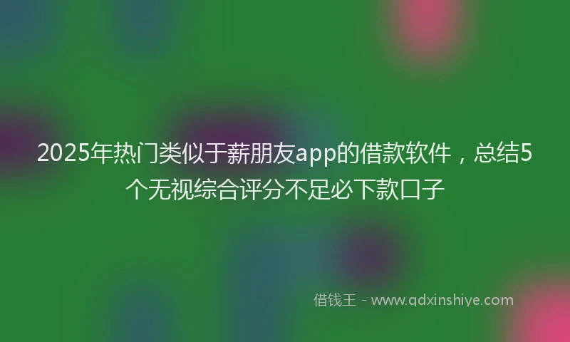 2025年热门类似于薪朋友app的借款软件，总结5个无视综合评分不足必下款口子
