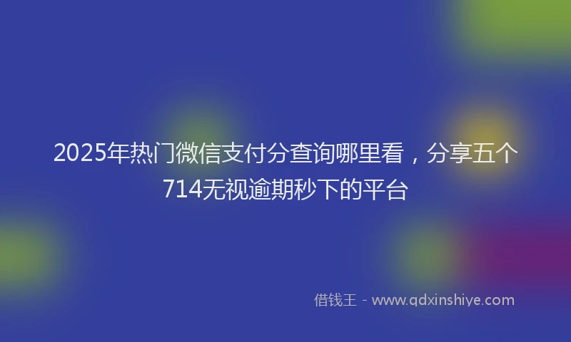 2025年热门微信支付分查询哪里看，分享五个714无视逾期秒下的平台