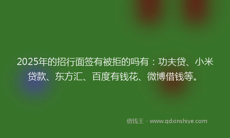 2025年的招行面签有被拒的吗有：功夫贷、小米贷款、东方汇、百度有钱花、微博借钱等。