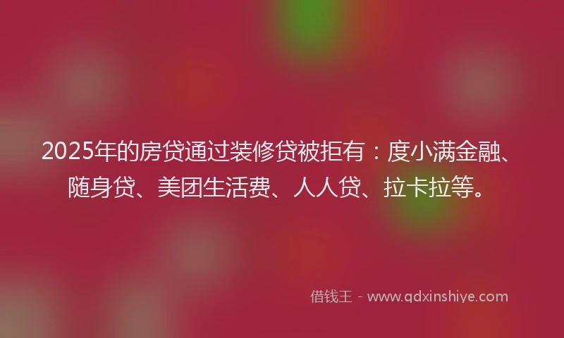 2025年的房贷通过装修贷被拒有：度小满金融、随身贷、美团生活费、人人贷、拉卡拉等。