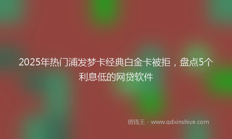 2025年热门浦发梦卡经典白金卡被拒，盘点5个利息低的网贷软件