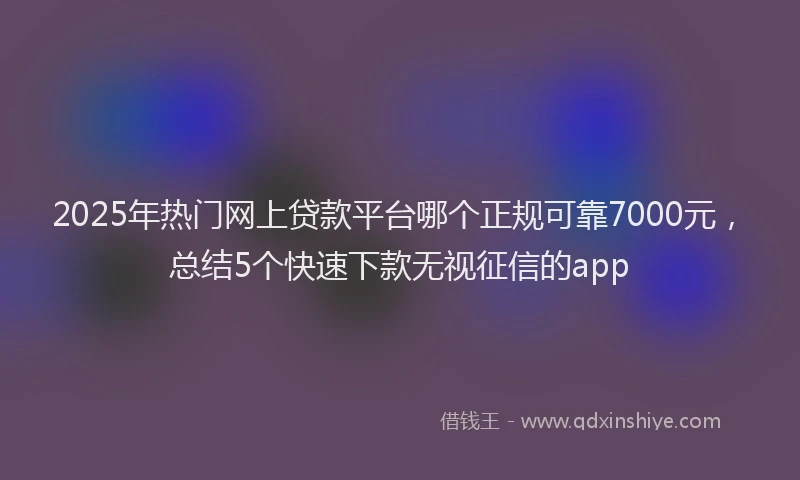 2025年热门网上贷款平台哪个正规可靠7000元，总结5个快速下款无视征信的app