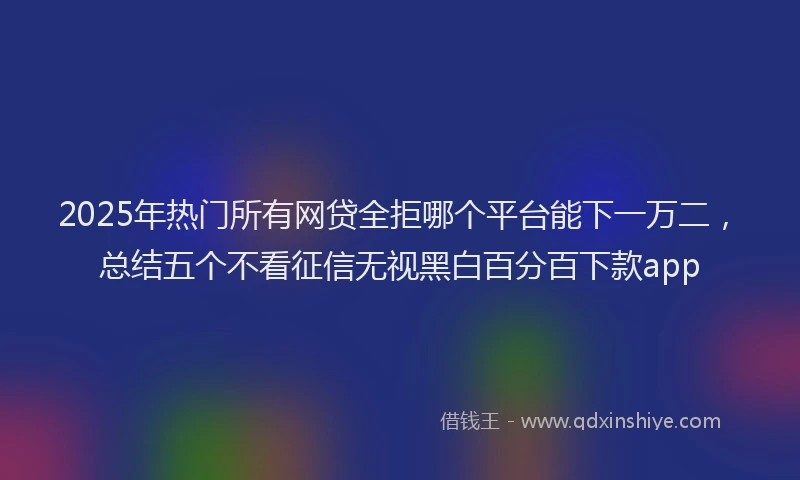 2025年热门所有网贷全拒哪个平台能下一万二，总结五个不看征信无视黑白百分百下款app