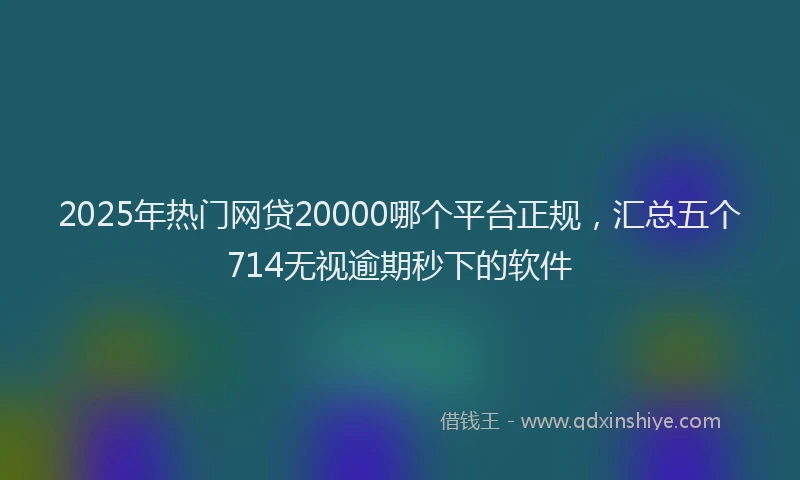 2025年热门网贷20000哪个平台正规，汇总五个714无视逾期秒下的软件
