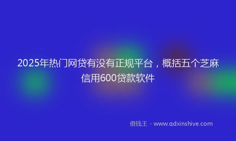 2025年热门网贷有没有正规平台，概括五个芝麻信用600贷款软件