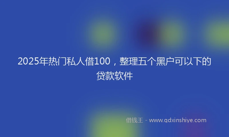 2025年热门私人借100，整理五个黑户可以下的贷款软件