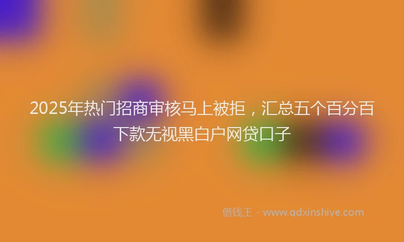 2025年热门招商审核马上被拒，汇总五个百分百下款无视黑白户网贷口子