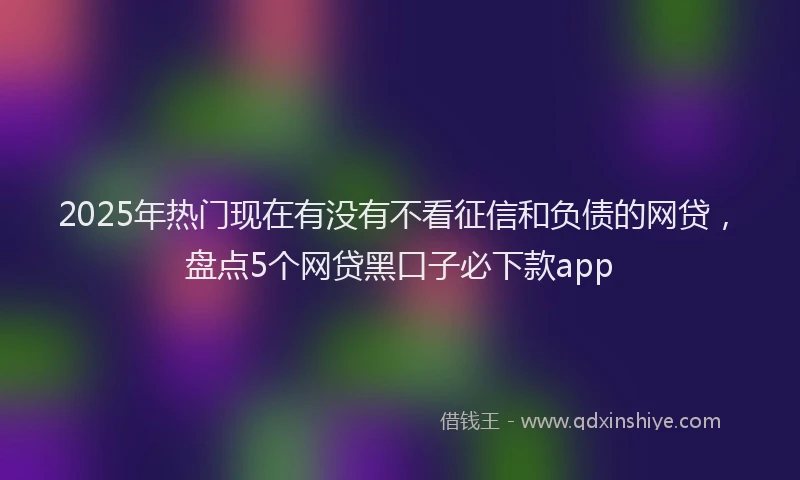 2025年热门现在有没有不看征信和负债的网贷，盘点5个网贷黑口子必下款app