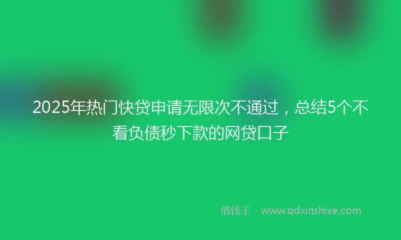 2025年热门快贷申请无限次不通过，总结5个不看负债秒下款的网贷口子