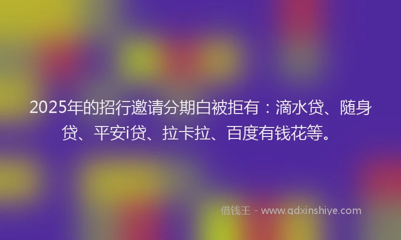 2025年的招行邀请分期白被拒有：滴水贷、随身贷、平安i贷、拉卡拉、百度有钱花等。