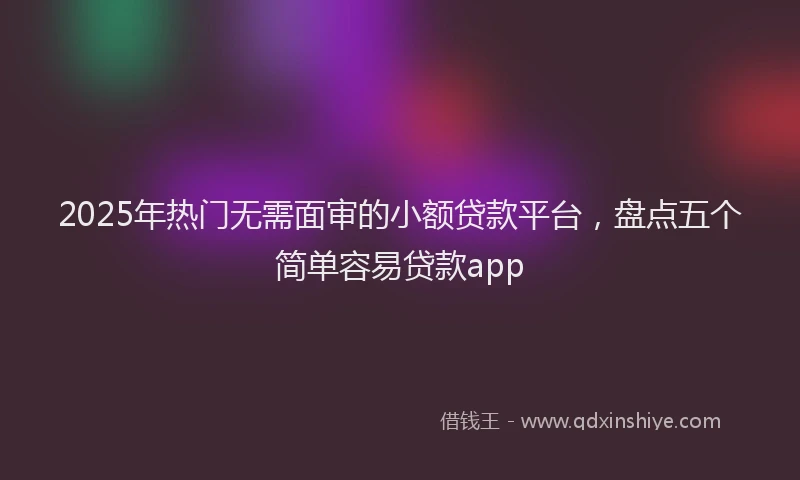 2025年热门无需面审的小额贷款平台，盘点五个简单容易贷款app