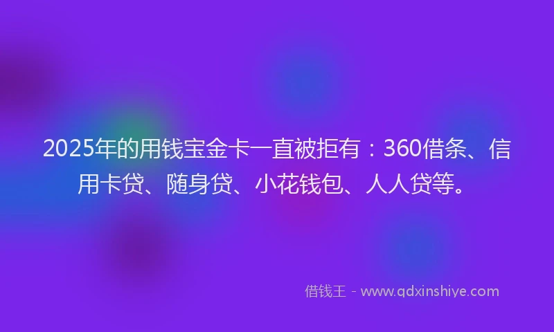 2025年的用钱宝金卡一直被拒有：360借条、信用卡贷、随身贷、小花钱包、人人贷等。