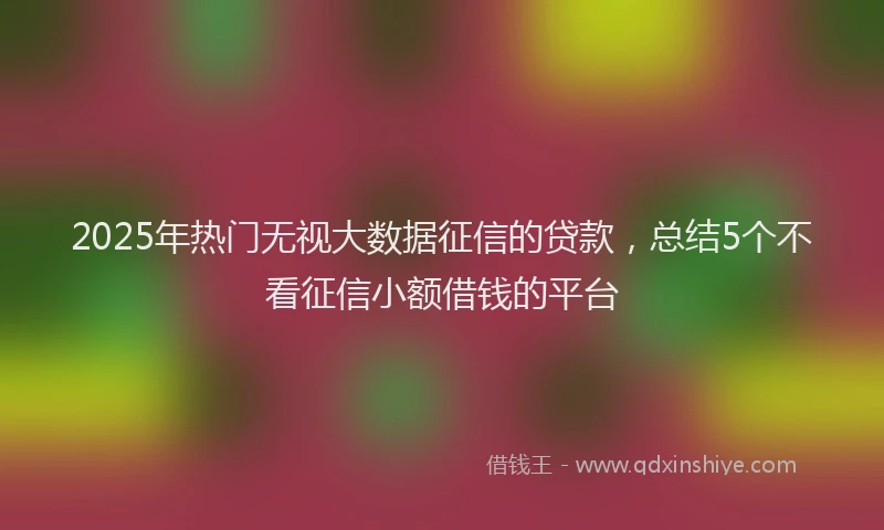 2025年热门无视大数据征信的贷款，总结5个不看征信小额借钱的平台