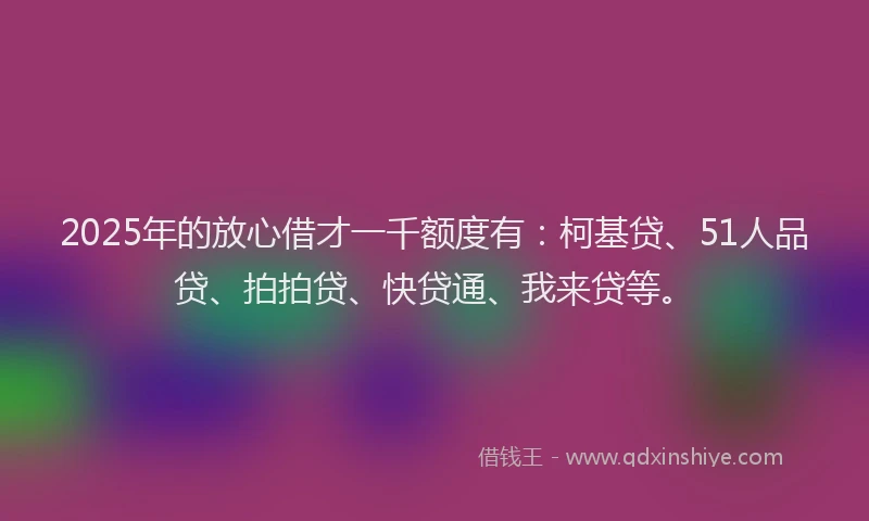 2025年的放心借才一千额度有：柯基贷、51人品贷、拍拍贷、快贷通、我来贷等。