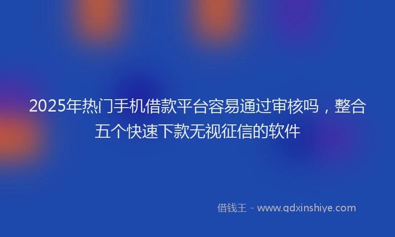 2025年热门手机借款平台容易通过审核吗，整合五个快速下款无视征信的软件