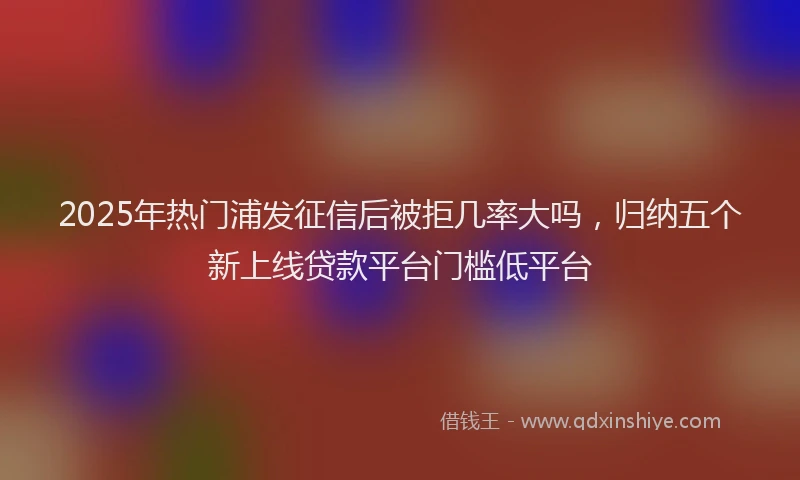 2025年热门浦发征信后被拒几率大吗，归纳五个新上线贷款平台门槛低平台