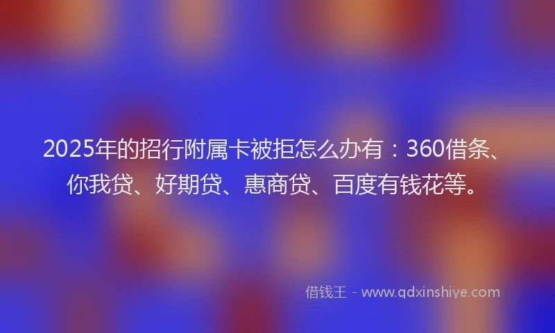 2025年的招行附属卡被拒怎么办有：360借条、你我贷、好期贷、惠商贷、百度有钱花等。