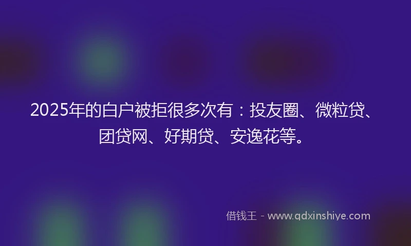 2025年的白户被拒很多次有：投友圈、微粒贷、团贷网、好期贷、安逸花等。