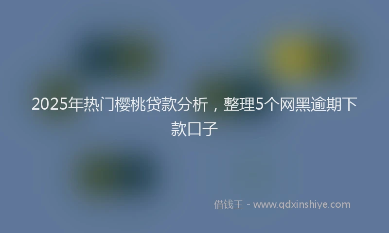 2025年热门樱桃贷款分析，整理5个网黑逾期下款口子