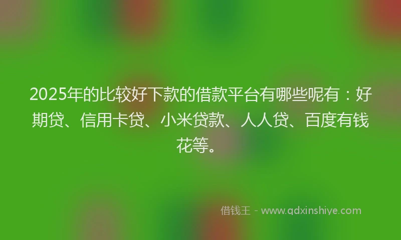 2025年的比较好下款的借款平台有哪些呢有：好期贷、信用卡贷、小米贷款、人人贷、百度有钱花等。