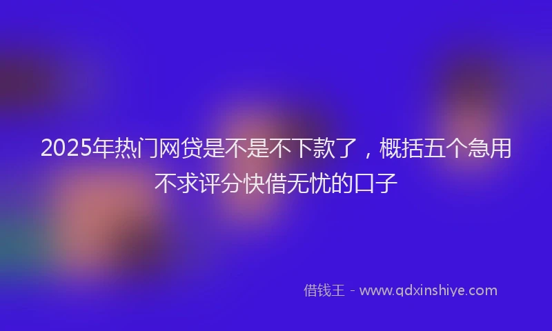 2025年热门网贷是不是不下款了，概括五个急用不求评分快借无忧的口子