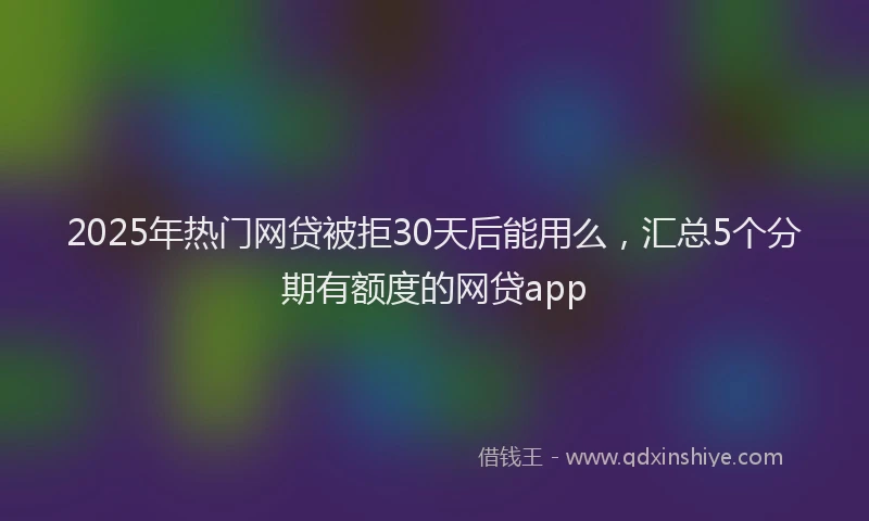 2025年热门网贷被拒30天后能用么，汇总5个分期有额度的网贷app