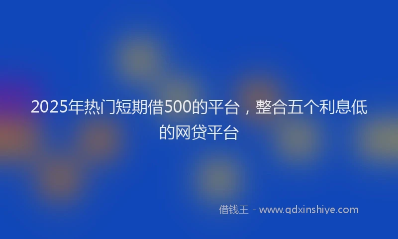 2025年热门短期借500的平台，整合五个利息低的网贷平台
