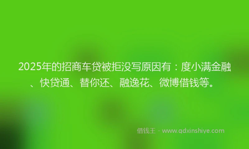 2025年的招商车贷被拒没写原因有：度小满金融、快贷通、替你还、融逸花、微博借钱等。