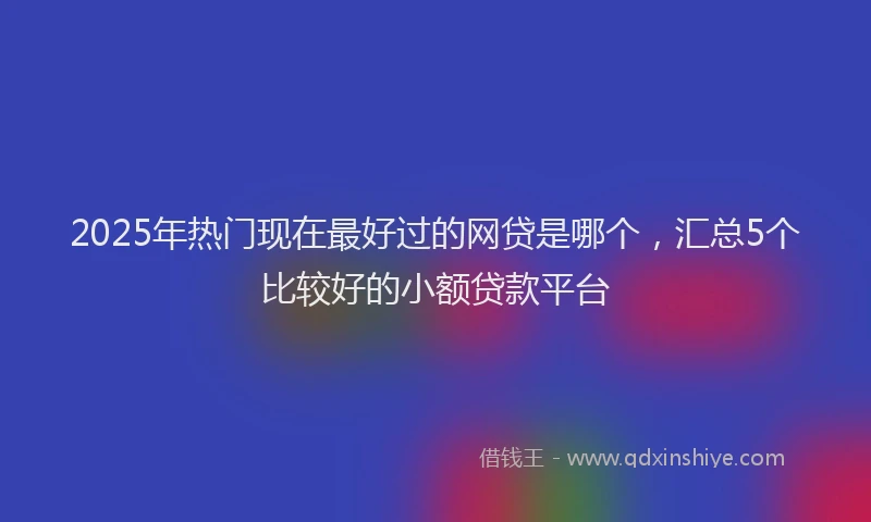 2025年热门现在最好过的网贷是哪个，汇总5个比较好的小额贷款平台