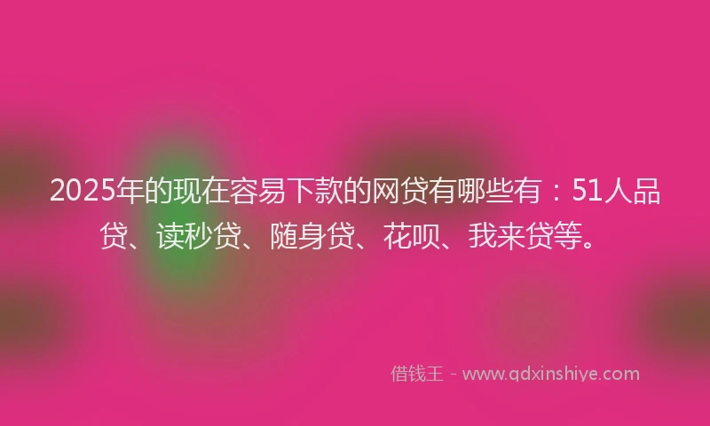 2025年的现在容易下款的网贷有哪些有：51人品贷、读秒贷、随身贷、花呗、我来贷等。