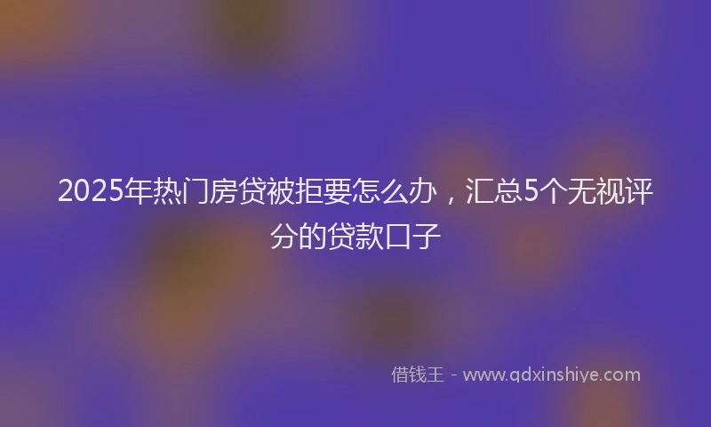 2025年热门房贷被拒要怎么办，汇总5个无视评分的贷款口子