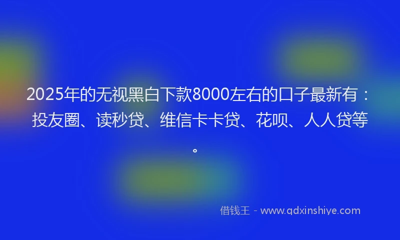 2025年的无视黑白下款8000左右的口子最新有：投友圈、读秒贷、维信卡卡贷、花呗、人人贷等。