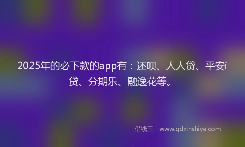 2025年的必下款的app有：还呗、人人贷、平安i贷、分期乐、融逸花等。