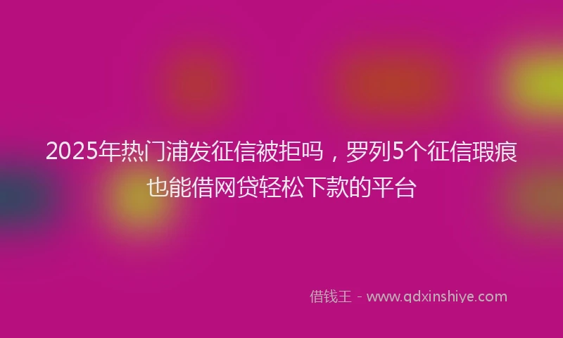 2025年热门浦发征信被拒吗，罗列5个征信瑕疵也能借网贷轻松下款的平台