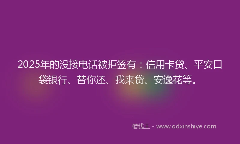 2025年的没接电话被拒签有：信用卡贷、平安口袋银行、替你还、我来贷、安逸花等。