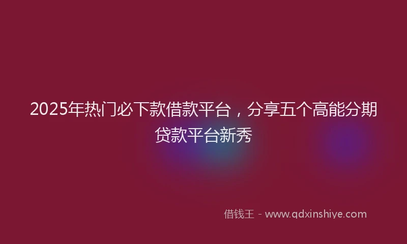2025年热门必下款借款平台，分享五个高能分期贷款平台新秀