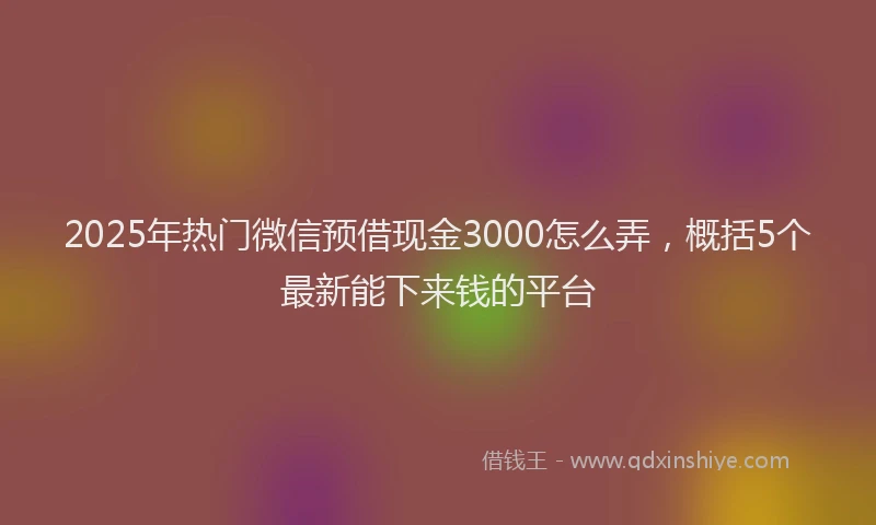 2025年热门微信预借现金3000怎么弄，概括5个最新能下来钱的平台