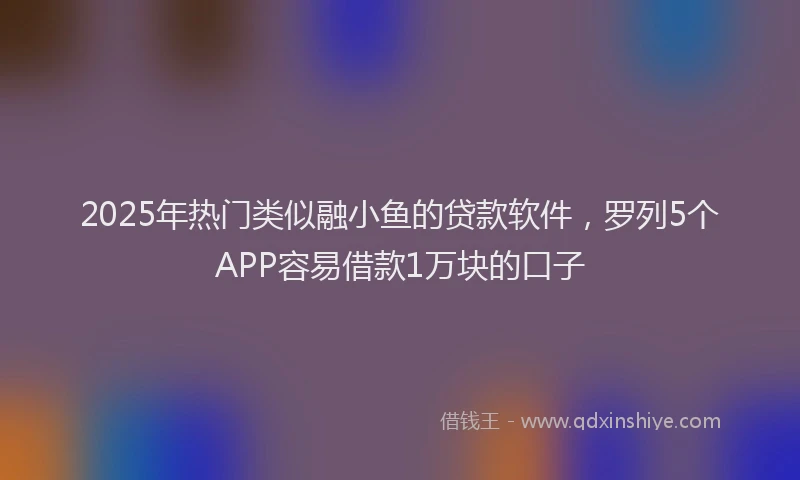 2025年热门类似融小鱼的贷款软件，罗列5个APP容易借款1万块的口子