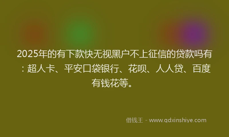 2025年的有下款快无视黑户不上征信的贷款吗有：超人卡、平安口袋银行、花呗、人人贷、百度有钱花等。