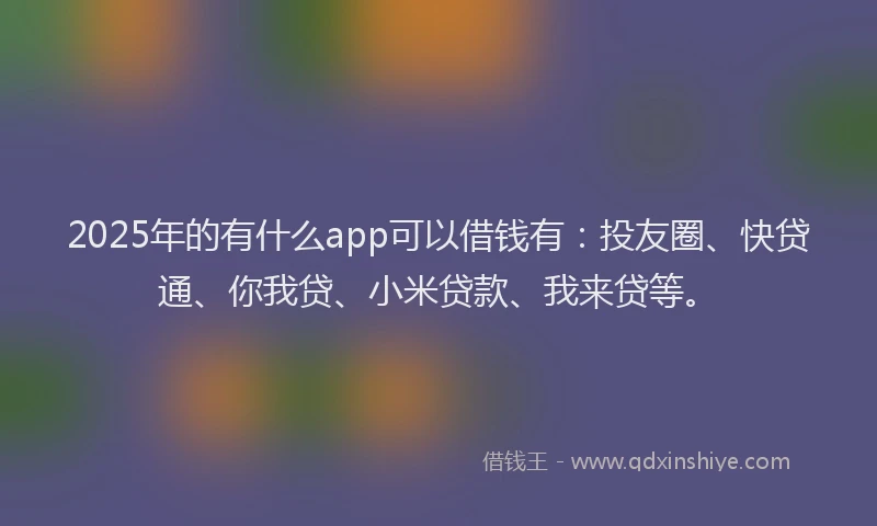 2025年的有什么app可以借钱有：投友圈、快贷通、你我贷、小米贷款、我来贷等。